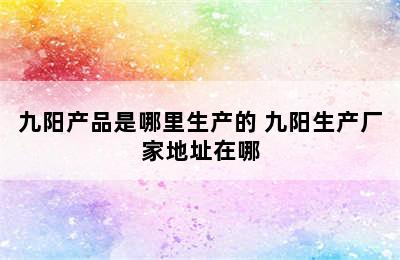 九阳产品是哪里生产的 九阳生产厂家地址在哪